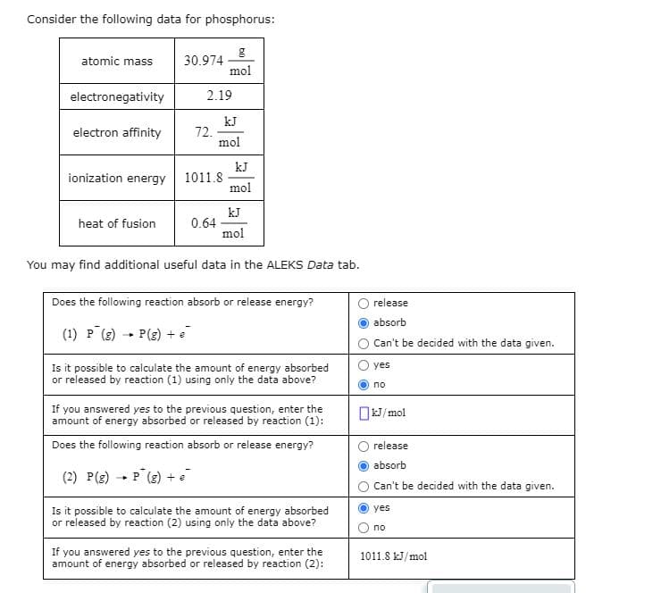 Consider the following data for phosphorus:
30.974
mol
atomic mass
electronegativity
2.19
kJ
72.
mol
electron affinity
kJ
1011.8
mol
ionization energy
kJ
0.64
mol
heat of fusion
You may find additional useful data in the ALEKS Data tab.
Does the following reaction absorb or release energy?
release
absorb
(1) P (g) - P(g) + e
Can't be decided with the data given.
Is it possible to calculate the amount of energy absorbed
or released by reaction (1) using only the data above?
yes
no
If you answered yes to the previous question, enter the
amount of energy absorbed or released by reaction (1):
OkJ/mol
Does the following reaction absorb or release energy?
release
absorb
(2) P(g) - P (g) + e
Can't be decided with the data given.
Is it possible to calculate the amount of energy absorbed
or released by reaction (2) using only the data above?
yes
no
If you answered yes to the previous question, enter the
amount of energy absorbed or released by reaction (2):
1011.8 kJ/mol
