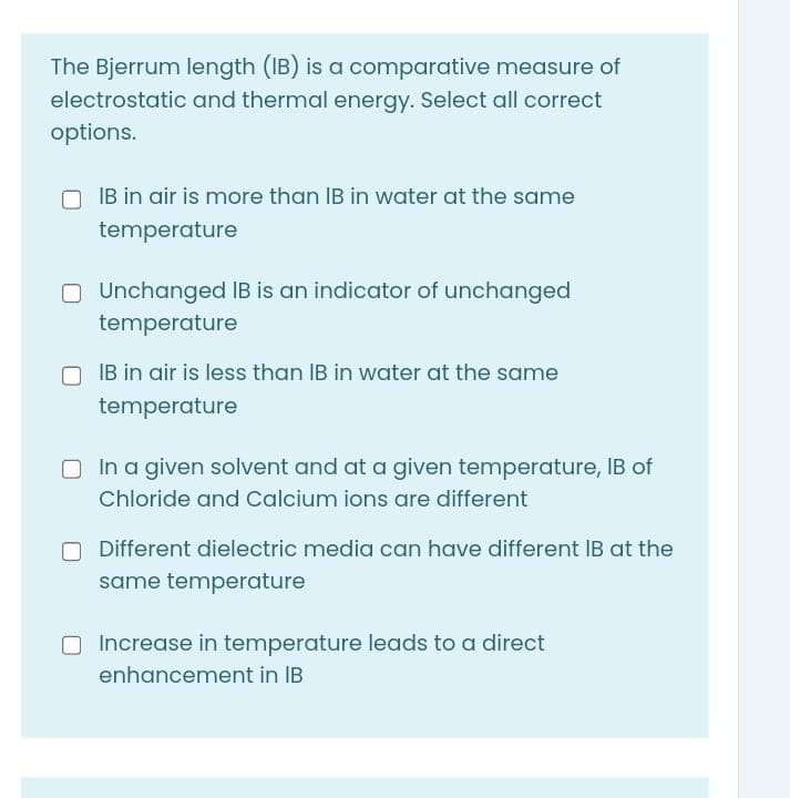 The Bjerrum length (IB) is a comparative measure of
electrostatic and thermal energy. Select all correct
options.
IB in air is more than IB in water at the same
temperature
O Unchanged IB is an indicator of unchanged
temperature
IB in air is less than IB in water at the same
temperature
O In a given solvent and at a given temperature, IB of
Chloride and Calcium ions are different
Different dielectric media can have different IB at the
same temperature
O Increase in temperature leads to a direct
enhancement in IB
