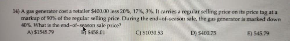 14) A gas generator cost a retailer $400.00 less 20%, 17%, 3%. It carries a regular selling price on its price tag at a
markup of 90% of the regular selling price. During the end-of-season sale, the gas generator is marked down
40%. What is the end-of-season sale price?
A) $1545.79
B $458.01
O S1030.53
D) $400.75
E) 545.79
