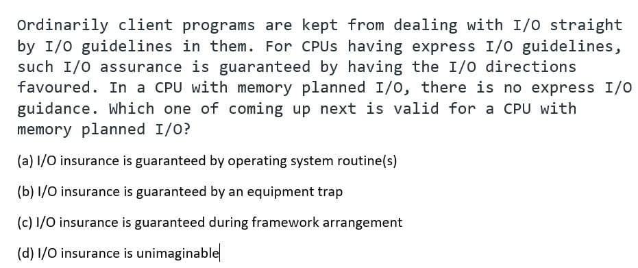 Ordinarily client programs are kept from dealing with I/0 straight
by I/0 guidelines in them. For CPUS having express I/0 guidelines,
such I/0 assurance is guaranteed by having the I/O directions
favoured. In a CPU with memory planned I/0, there is no express I/0
guidance. Which one of coming up next is valid for a CPU with
memory planned I/0?
(a) 1/O insurance is guaranteed by operating system routine(s)
(b) I/O insurance is guaranteed by an equipment trap
(c) 1/0 insurance is guaranteed during framework arrangement
(d) 1/O insurance is unimaginable
