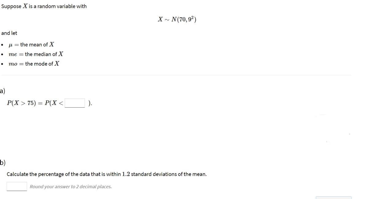 Suppose X is a random variable with
~ N(70,9²)
and let
u = the mean of X
me = the median of X
mo = the mode of X
a)
P(X > 75) = P(X <
).
b)
Calculate the percentage of the data that is within 1.2 standard deviations of the mean.
Round your answer to 2 decimal places.
