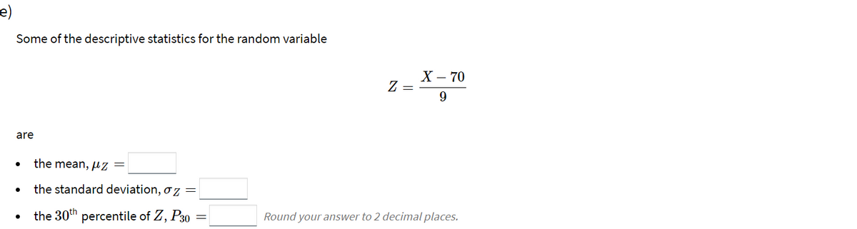 e)
Some of the descriptive statistics for the random variable
X – 70
Z =
9.
are
the mean, µz =
the standard deviation, oz =
the 30th percentile of Z, P30
Round your answer to 2 decimal places.
