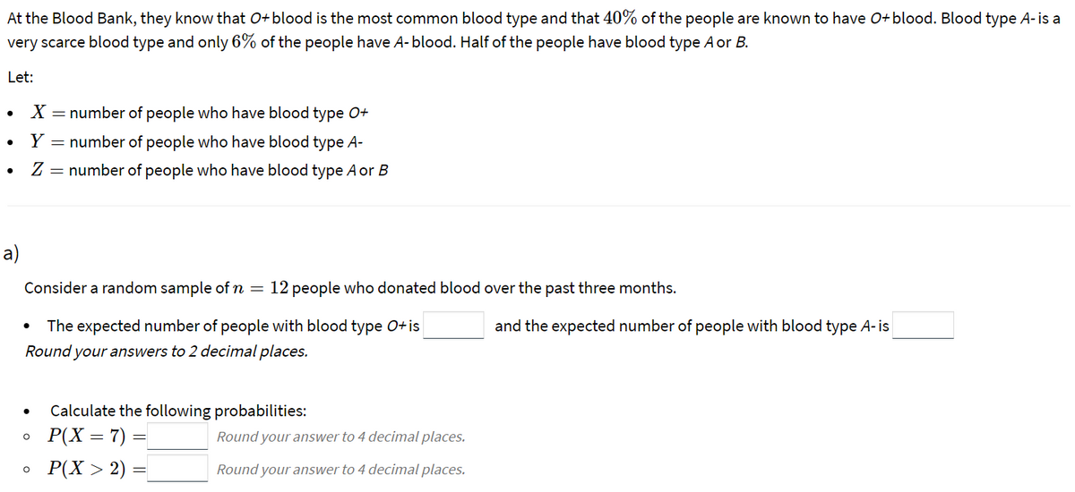 At the Blood Bank, they know that O+blood is the most common blood type and that 40% of the people are known to have O+blood. Blood type A-is a
very scarce blood type and only 6% of the people have A- blood. Half of the people have blood type Aor B.
Let:
– number of people who have blood type O+
Y
= number of people who have blood type A-
Z = number of people who have blood type Aor B
a)
Consider a random sample of n
12 people who donated blood over the past three months.
The expected number of people with blood type 0+is
and the expected number of people with blood type A- is
Round your answers to 2 decimal places.
Calculate the following probabilities:
P(X = 7) =
Round your answer to 4 decimal places.
Р(X > 2) —
Round your answer to 4 decimal places.
