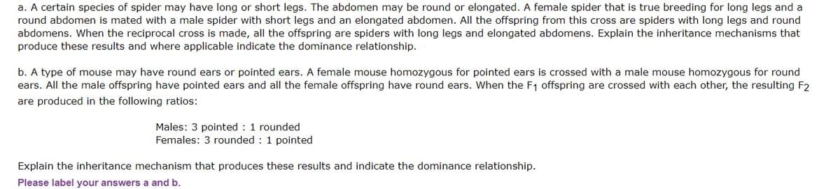 a. A certain species of spider may have long or short legs. The abdomen may be round or elongated. A female spider that is true breeding for long legs and a
round abdomen is mated with a male spider with short legs and an elongated abdomen. All the offspring from this cross are spiders with long legs and round
abdomens. When the reciprocal cross is made, all the offspring are spiders with long legs and elongated abdomens. Explain the inheritance mechanisms that
produce these results and where applicable indicate the dominance relationship.
b. A type of mouse may have round ears or pointed ears. A female mouse homozygous for pointed ears is crossed with a male mouse homozygous for round
ears. All the male offspring have pointed ears and all the female offspring have round ears. When the F1 offspring are crossed with each other, the resulting F2
are produced in the following ratios:
Males: 3 pointed : 1 rounded
Females: 3 rounded : 1 pointed
Explain the inheritance mechanism that produces these results and indicate the dominance relationship.
Please label your answers a and b.
