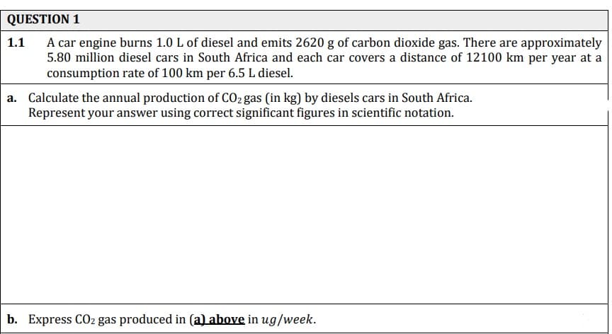 QUESTION 1
A car engine burns 1.0 L of diesel and emits 2620 g of carbon dioxide gas. There are approximately
5.80 million diesel cars in South Africa and each car covers a distance of 12100 km per year at a
consumption rate of 100 km per 6.5 L diesel.
1.1
a. Calculate the annual production of CO2 gas (in kg) by diesels cars in South Africa.
Represent your answer using correct significant figures in scientific notation.
b. Express CO2 gas produced in (a) above in ug/week.
