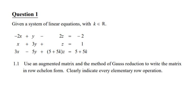 Question 1
Given a system of linear equations, with ke R.
-2x + y
2z = - 2
+ Зу +
z = 1
3x
5y + (5+ 5k)z = 5+5k
1.1 Use an augmented matrix and the method of Gauss reduction to write the matrix
in row echelon form. Clearly indicate every elementary row operation.
