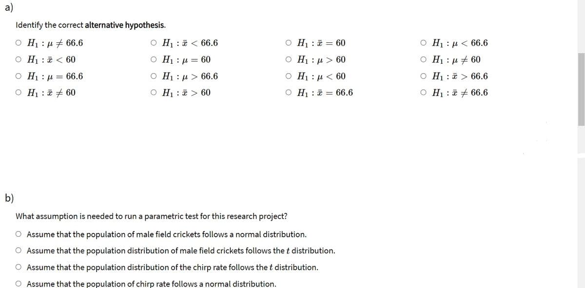 Identify the correct alternative hypothesis.
O H1 : µ 7 66.6
O H1 : ã < 66.6
O H1 : a = 60
O H1 : µ < 66.6
O H1 : a < 60
O H1 : µ = 60
О Нi: д> 60
O H1 : µ + 60
O H1 : µ = 66.6
O H1 : µ > 66.6
О Нi: д < 60
O H1 : ¤ > 66.6
O H1 : a + 60
O H1 : ã > 60
O H : a = 66.6
O H1 : a + 66.6
b)
What assumption is needed to run a parametric test for this research project?
O Assume that the population of male field crickets follows a normal distribution.
O Assume that the population distribution of male field crickets follows the t distribution.
O Assume that the population distribution of the chirp rate follows the t distribution.
Assume that the population of chirp rate follows a normal distribution.
