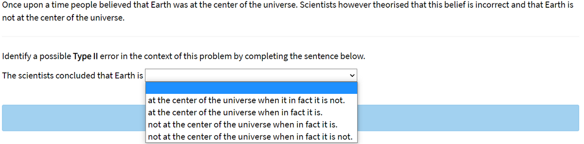 Once upon a time people believed that Earth was at the center of the universe. Scientists however theorised that this belief is incorrect and that Earth is
not at the center of the universe.
Identify a possible Type Il error in the context of this problem by completing the sentence below.
The scientists concluded that Earth is
at the center of the universe when it in fact it is not.
at the center of the universe when in fact it is.
not at the center of the universe when in fact it is.
not at the center of the universe when in fact it is not.
