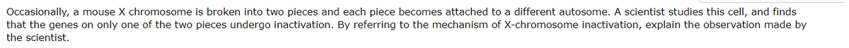 Occasionally, a mouse X chromosome is broken into two pieces and each piece becomes attached to a different autosome. A scientist studies this cell, and finds
that the genes on only one of the two pieces undergo inactivation. By referring to the mechanism of X-chromosome inactivation, explain the observation made by
the scientist.
