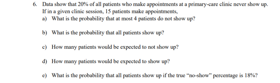 6. Data show that 20% of all patients who make appointments at a primary-care clinic never show up.
If in a given clinic session, 15 patients make appointments,
a) What is the probability that at most 4 patients do not show up?
b) What is the probability that all patients show up?
c) How many patients would be expected to not show up?
d) How many patients would be expected to show up?
e) What is the probability that all patients show up if the true “no-show" percentage is 18%?
