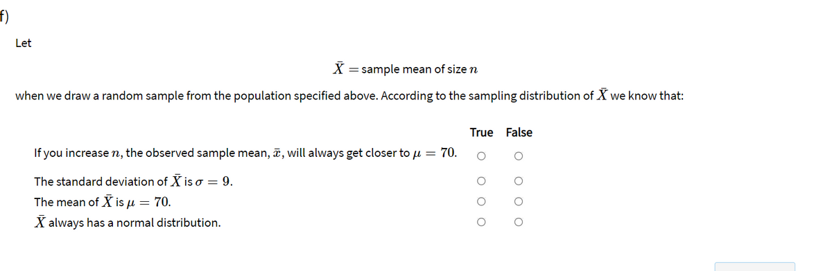 f)
Let
X = sample mean of size n
when we draw a random sample from the population specified above. According to the sampling distribution of X we know that:
True False
If you increasen, the observed sample mean, ã, will always get closer to u = 70.
The standard deviation of X is o = 9.
The mean of X is u = 70.
X always has a normal distribution.
O O O
O O C
