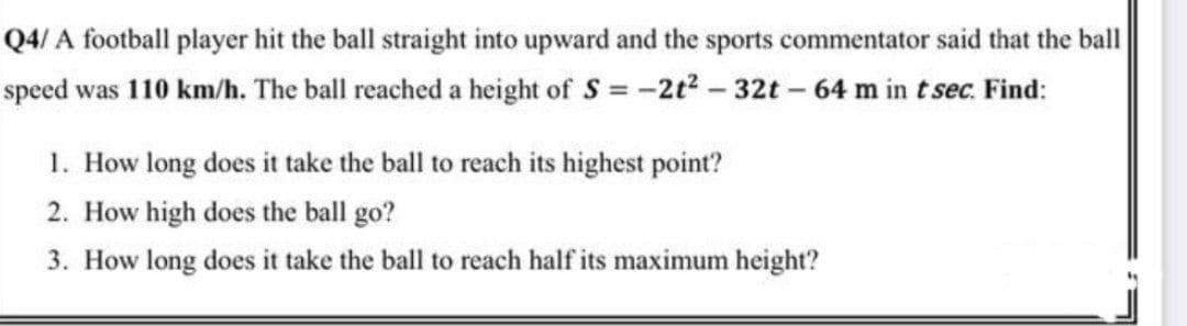 Q4/ A football player hit the ball straight into upward and the sports commentator said that the ball
speed was 110 km/h. The ball reached a height of S = -2t2 - 32t – 64 m in t sec. Find:
1. How long does it take the ball to reach its highest point?
2. How high does the ball go?
3. How long does it take the ball to reach half its maximum height?
