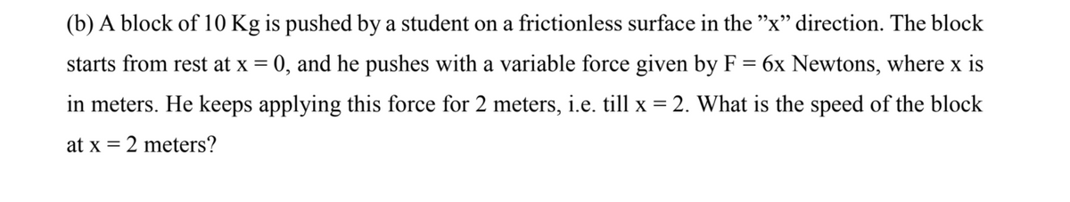 (b) A block of 10 Kg is pushed by a student on a frictionless surface in the "x" direction. The block
starts from rest at x = 0, and he pushes with a variable force given by F = 6x Newtons, where x is
%3D
in meters. He keeps applying this force for 2 meters, i.e. till x = 2. What is the speed of the block
at x = 2 meters?
