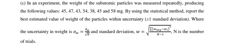 (c) In an experiment, the weight of the subatomic particles was measured repeatedly, producing
the following values: 45, 47, 43, 54, 38, 45 and 58 mg. By using the statistical method, report the
best estimated value of weight of the particles within uncertainty (+1 standard deviation). Where
E(wavg-w1)
the uncertainty in weight is ow
and standard deviation, w =
N is the number
N-1
of trials.
