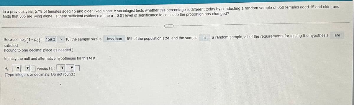 In a previous year, 57% of females aged 15 and older lived alone. A sociologist tests whether this percentage is different today by conducting a random sample of 650 females aged 15 and older and
finds that 365 are living alone. Is there sufficient evidence at the x = 0.01 level of significance to conclude the proportion has changed?
Because npo (1-Po) = 159.3 > 10, the sample size is
satisfied
(Round to one decimal place as needed.)
Identify the null and alternative hypotheses for this test.
Ho
versus H₁
(Type integers or decimals. Do not round.)
less than
5% of the population size, and the sample
IS
a random sample, all of the requirements for testing the hypothesis
are