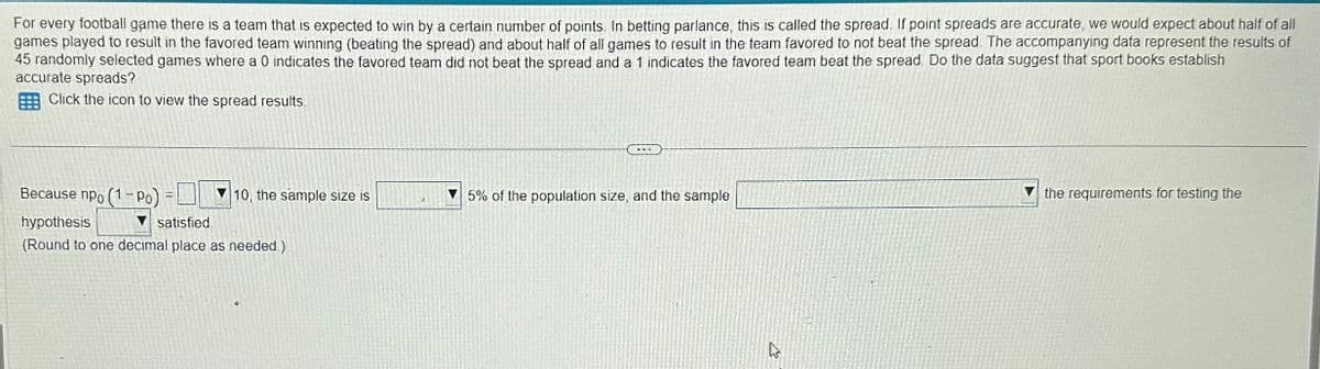 For every football game there is a team that is expected to win by a certain number of points. In betting parlance, this is called the spread. If point spreads are accurate, we would expect about half of all
games played to result in the favored team winning (beating the spread) and about half of all games to result in the team favored to not beat the spread. The accompanying data represent the results of
45 randomly selected games where a 0 indicates the favored team did not beat the spread and a 1 indicates the favored team beat the spread. Do the data suggest that sport books establish
accurate spreads?
Click the icon to view the spread results.
Because npo (1-Po):
hypothesis
satisfied.
(Round to one decimal place as needed.)
=
10, the sample size is
5% of the population size, and the sample
A
the requirements for testing the