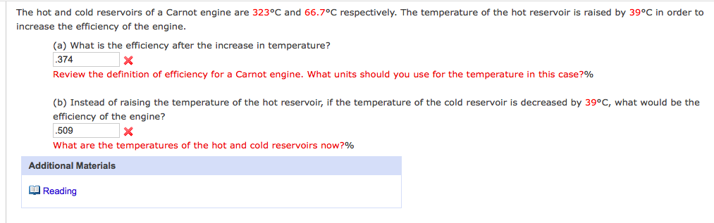 The hot and cold reservoirs of a Carnot engine are 323°C and 66.7°C respectively. The temperature of the hot reservoir is raised by 39°C in order to
increase the efficiency of the engine.
(a) What is the efficiency after the increase in temperature?
.374
Review the definition of efficiency for a Carnot engine. What units should you use for the temperature in this case?%
(b) Instead of raising the temperature of the hot reservoir, if the temperature of the cold reservoir is decreased by 39°C, what would be the
efficiency of the engine?
.509
What are the temperatures of the hot and cold reservoirs now?%
Additional Materials
O Reading
