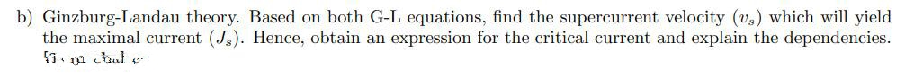 b) Ginzburg-Landau theory. Based on both G-L equations, find the supercurrent velocity (v,) which will yield
the maximal current (J.). Hence, obtain an expression for the critical current and explain the dependencies.
3 m chal e
