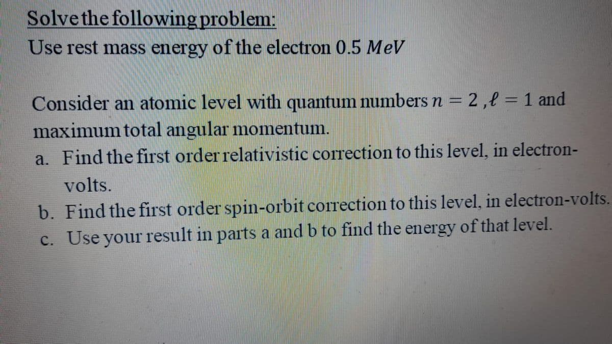 Solve the following problem:
Use rest mass energy of the electron 0.5 MeV
Consider an atomic level with quantum numbers n = 2,l = 1 and
maximum total angular momentum.
a. Find the first order relativistic correction to this level, in electron-
volts.
b. Find the first order spin-orbit correction to this level, in electron-volts.
C. Use your result in parts a and b to find the energy of that level.
