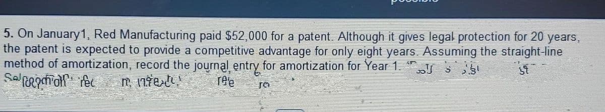 5. On January1, Red Manufacturing paid $52,000 for a patent. Although it gives legal protection for 20 years,
the patent is expected to proide a competitive advantage fo only eight yeaES. Assuming the straight line
method of amortization, record the journal entry for amortization for Year1." S
ree
TO
