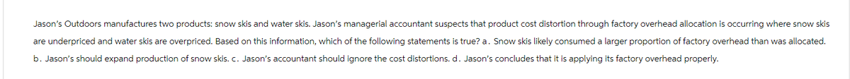 Jason's Outdoors manufactures two products: snow skis and water skis. Jason's managerial accountant suspects that product cost distortion through factory overhead allocation is occurring where snow skis
are underpriced and water skis are overpriced. Based on this information, which of the following statements is true? a. Snow skis likely consumed a larger proportion of factory overhead than was allocated.
b. Jason's should expand production of snow skis. c. Jason's accountant should ignore the cost distortions. d. Jason's concludes that it is applying its factory overhead properly.