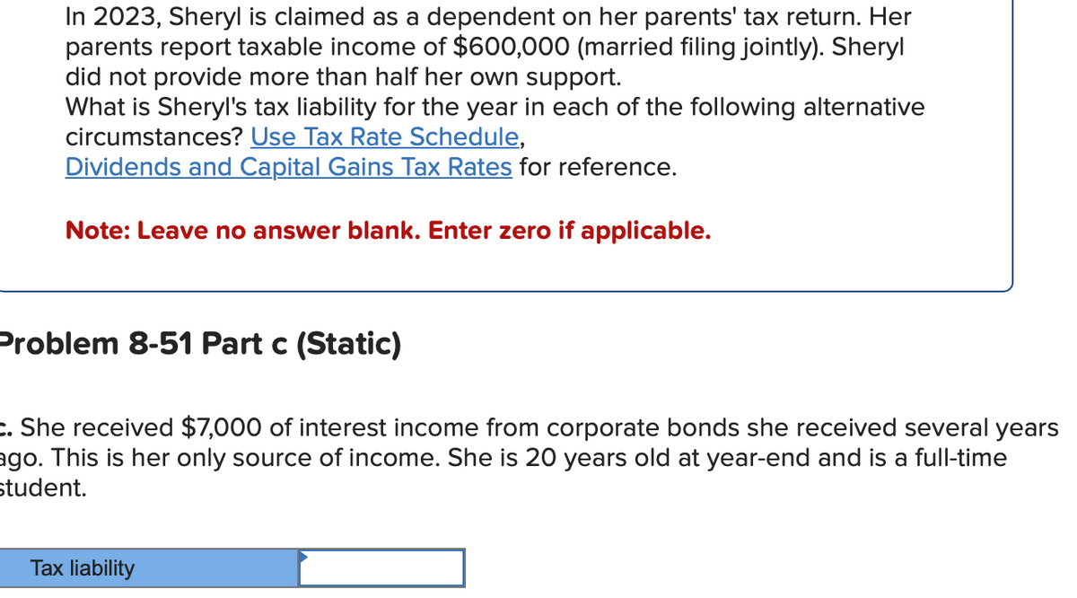 In 2023, Sheryl is claimed as a dependent on her parents' tax return. Her
parents report taxable income of $600,000 (married filing jointly). Sheryl
did not provide more than half her own support.
What is Sheryl's tax liability for the year in each of the following alternative
circumstances? Use Tax Rate Schedule,
Dividends and Capital Gains Tax Rates for reference.
Note: Leave no answer blank. Enter zero if applicable.
Problem 8-51 Part c (Static)
c. She received $7,000 of interest income from corporate bonds she received several years
ago. This is her only source of income. She is 20 years old at year-end and is a full-time
student.
Tax liability