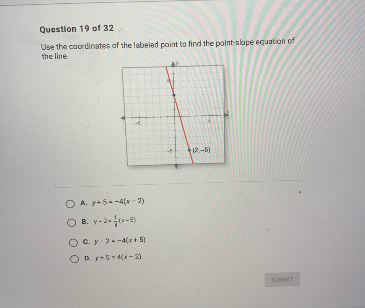 Question 19 of 32
Use the coordinates of the labeled point to find the point-slope equation of
the line.
-5
(2,-5)
-5
O A. y+ 5 = -4(x- 2)
O B. y-2-(x-5)
C. y-2=-4(x+ 5)
D. y+ 5 = 4(x – 2)
SUBMIT
