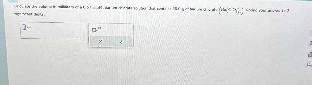 (Ba(CO3)2). Round your answer to 2
Calculate the volume in milliliters of a 0.57 mol/L barium chlorate solution that contains 50.0 g of barium chlorate (Ba
significant digits.
mL
D-P
X
E
ol
Ar