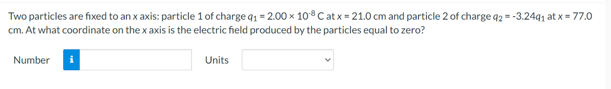 Two particles are fixed to an x axis: particle 1 of charge q1 = 2.00 × 108C at x = 21.0 cm and particle 2 of charge q2 = -3.2491 at x = 77.0
cm. At what coordinate on the x axis is the electric field produced by the particles equal to zero?
Number
i
Units
