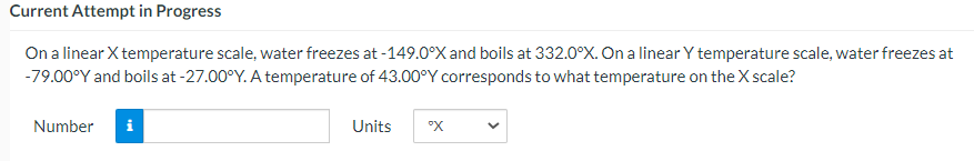 Current Attempt in Progress
On a linear X temperature scale, water freezes at -149.0°X and boils at 332.0°X. On a linear Y temperature scale, water freezes at
-79.00°Y and boils at -27.00°Y. A temperature of 43.00°Y corresponds to what temperature on the X scale?
Number
Units
