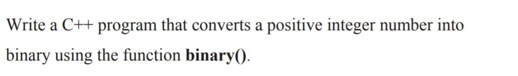 Write a C++ program that converts a positive integer number into
binary using the function binary().
