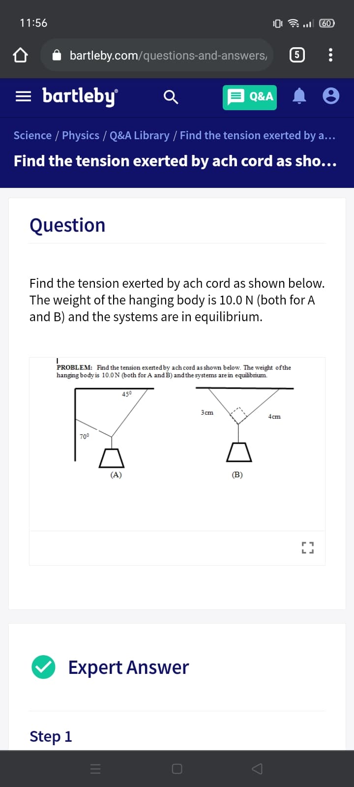 11:56
0 .. 60)
bartleby.com/questions-and-answers,
5
= bartleby
Q&A
Science / Physics / Q&A Library / Find the tension exerted by a...
Find the tension exerted by ach cord as sho...
Question
Find the tension exerted by ach cord as shown below.
The weight of the hanging body is 10.0 N (both for A
and B) and the systems are in equilibrium.
PROBLEM: Find the tension exerted by ach cord as shown below. The weight ofthe
hanging body is 10.0N (both for A and B) and the systems are in equilibrium.
450
3cm
4cm
700
(A)
(B)
Expert Answer
Step 1
...
