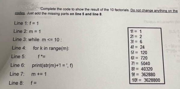 Complete the code to show the result of the 10 factorials. Do not change anything on the
codes Just add the missing parts on line 5 and line 8.
Line 1: f = 1
Line 2: m = 1
1! = 1
21 = 2
Line 3: whilem <= 10:
31 = 6
4! = 24
51 = 120
61
%3D
Line 4:
for k in range(m):
Line 5:
f*=
720
%3D
7! = 5040
8! = 40320
91 = 362880
101 = 3628800
Line 6: print(str(m)+'! = ', f)
%3D
Line 7:
m += 1
Line 8:
f =
