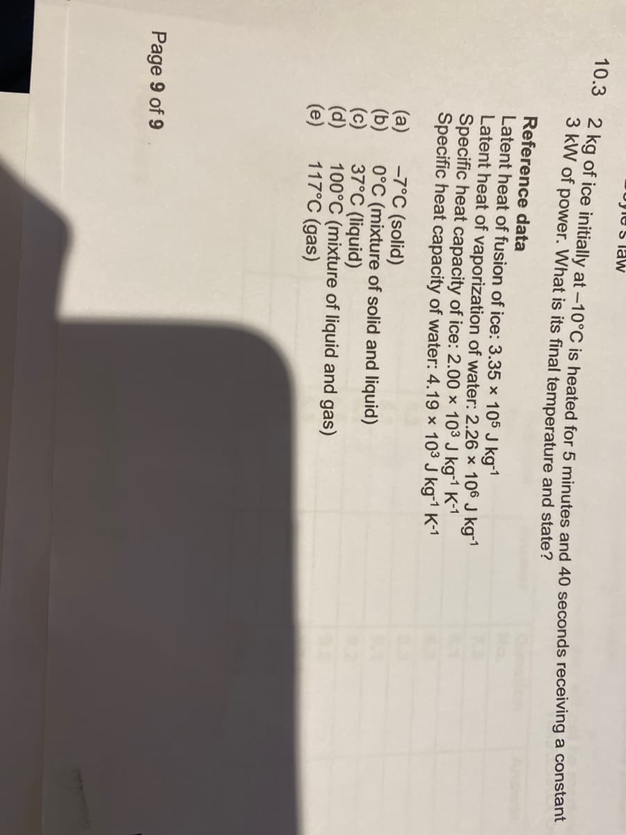 Pogle's law
10.3 2 kg of ice initially at -10°C is heated for 5 minutes and 40 seconds receiving a constant
3 kW of power. What is its final temperature and state?
Reference data
Latent heat of fusion of ice: 3.35 x 105 J kg-¹
Latent heat of vaporization of water: 2.26 × 106 J kg-¹
Specific heat capacity of ice: 2.00 x 103 J kg-1 K-1
Specific heat capacity of water: 4.19 × 10³ J kg-¹ K-¹
(a) -7°C (solid)
(b)
(c)
(d)
(e)
Page 9 of 9
0°C (mixture of solid and liquid)
37°C (liquid)
100°C (mixture of liquid and gas)
117°C (gas)
