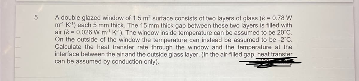 5
A double glazed window of 1.5 m² surface consists of two layers of glass (k = 0.78 W
m-1 K-¹) each 5 mm thick. The 15 mm thick gap between these two layers is filled with
air (k = 0.026 W m¹ K-¹). The window inside temperature can be assumed to be 20°C.
On the outside of the window the temperature can instead be assumed to be -2°C.
Calculate the heat transfer rate through the window and the temperature at the
interface between the air and the outside glass layer. (In the air-filled gap, heat transfer
can be assumed by conduction only).