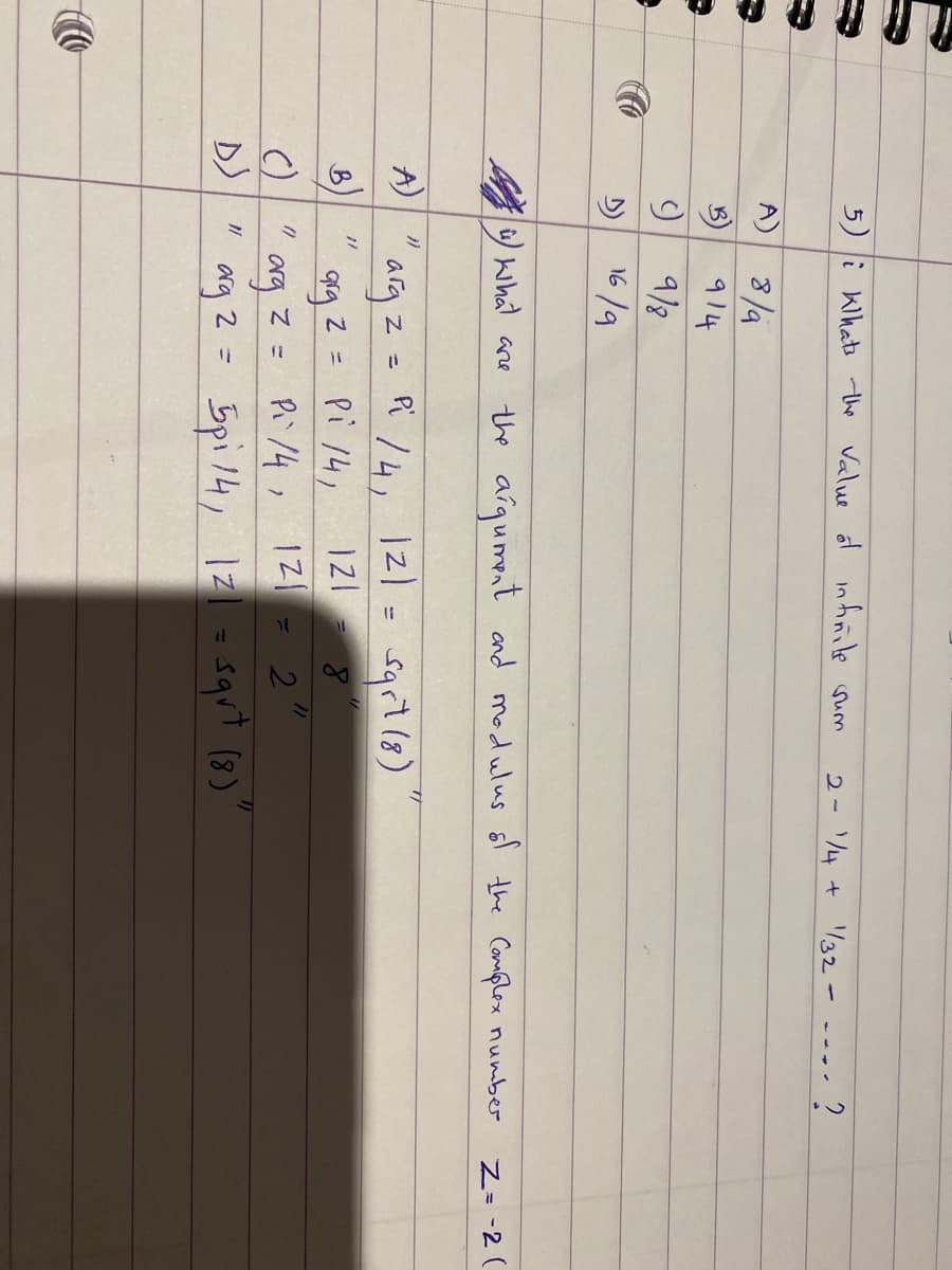 Co
A)
B)
()
D)
5) i Klhats the value of infinite sum
A)
B)
J
}}
8/a
914
9/8
16/9
khat are
=
arg 2:
Z =
Pi/4, 121= sqrt (8)
121 8
2
9rg 2 = Pi 14,
the argument and modulus of the Complex number
2-1/4 + 1/32 -
Pi/4, 121
7)
5pi14, 121= sqrt (8)
arg
org 2 = 5pi 141
=
?
Z=-2 (