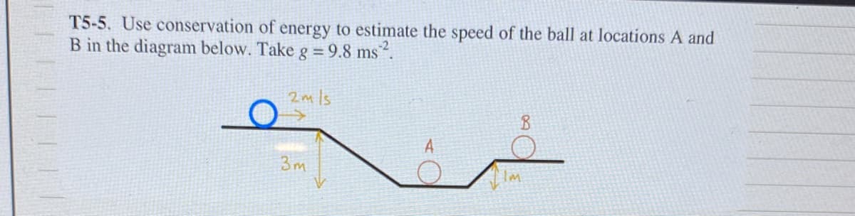 TILFI|||
T5-5. Use conservation of energy to estimate the speed of the ball at locations A and
B in the diagram below. Take g = 9.8 ms ².
2mls
3m
A