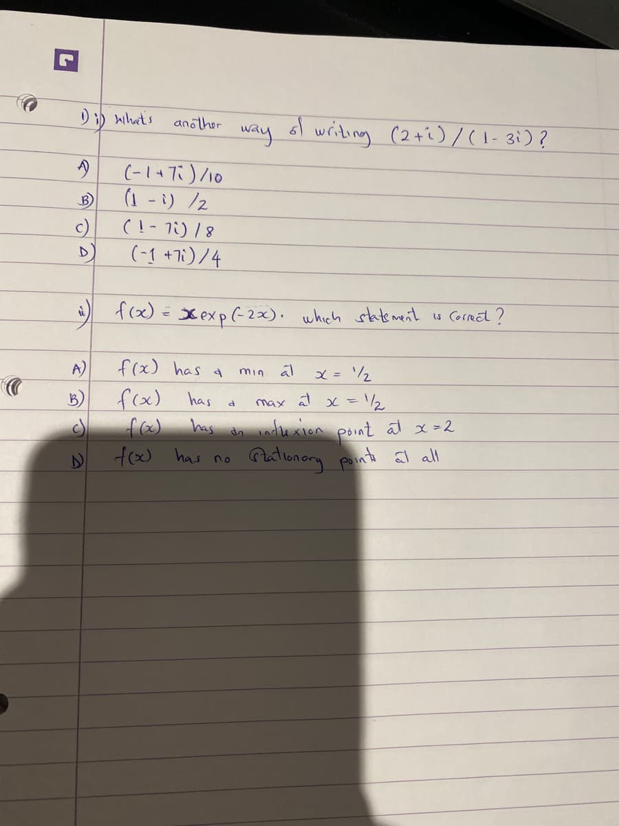 1) i) what's
B
c)
D
A)
another
B)
(-1+73)/10
(1 - i) /2
(1-7) / 8
(-1 +7i)/4
i) f(x) = xexp(-2x). which statement is correct?
f(x) has a
f(x)
f(x)
f(x) has no
has
has
way
ત
of
min
da
writing (2+1)/(1-3i)?
al
x = 1/₂
max al x = 1/2
inflexion
point at x = 2
Stationary points at all