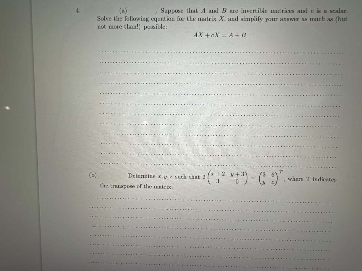 4.
Suppose that A and B are invertible matrices and c is a scalar.
Solve the following equation for the matrix X, and simplify your answer as much as (but
not more than!) possible:
(b)
AX+CX= A + B.
3
0
2 (*+2 3+3) - (39) 7
T
where T indicates
Determine x, y, z such that 2
the transpose of the matrix.