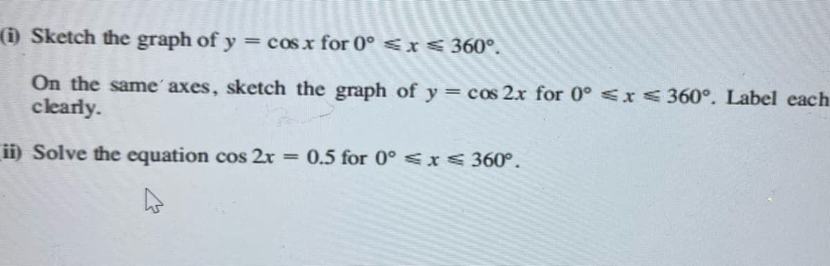 (i) Sketch the graph of y = cos x for 0° ≤ x ≤ 360°.
On the same axes, sketch the graph of y = cos 2x for 0° ≤x≤ 360°. Label each
clearly.
ii) Solve the equation cos 2x = 0.5 for 0° ≤ x ≤ 360°.
L