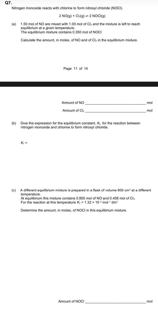 Q7.
Nitrogen monoxide reacts with chlorine to form nitrosyl chloride (NOCI).
2 NO(g) + Cl₂(g) = 2 NOCI(g)
(a) 1.50 mol of NO are mixed with 1.00 mol of Cl₂ and the mixture is left to reach
equilibrium at a given temperature.
The equilibrium mixture contains 0.350 mol of NOCI
Calculate the amount, in moles, of NO and of Cl₂ in the equilibrium mixture.
(b)
Page 11 of 14
Kc =
Amount of NO
Amount of Cl₂
Give the expression for the equilibrium constant, Kc, for the reaction between
nitrogen monoxide and chlorine to form nitrosyl chloride.
(c) A different equilibrium mixture is prepared in a flask of volume 800 cm³ at a different
temperature.
At equilibrium this mixture contains 0.850 mol of NO and 0.458 mol of Cl₂
For the reaction at this temperature Kc = 1.32 x 10-² mol-¹ dm³
Determine the amount, in moles, of NOCI in this equilibrium mixture.
mol
mol
Amount of NOCI
mol