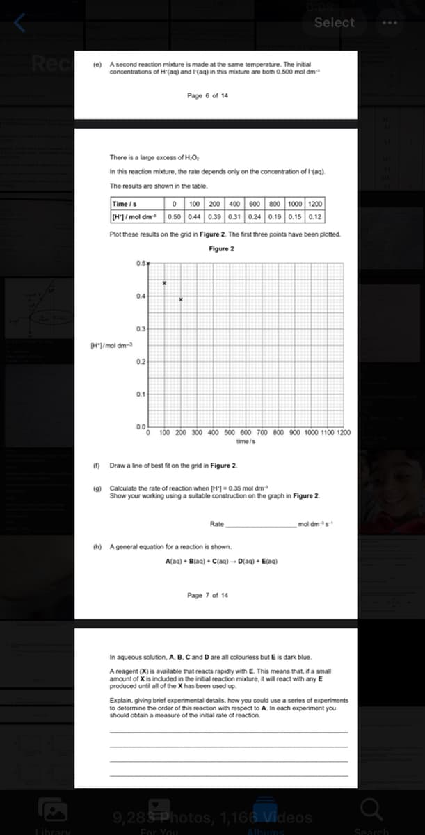 Rec
Library
(e) A second reaction mixture is made at the same temperature. The initial
concentrations of H'(aq) and I (aq) in this mixture are both 0.500 mol dm
(1)
There is a large excess of H₂O₂
In this reaction mixture, the rate depends only on the concentration of I-(aq).
The results are shown in the table.
[H]/mol dm-3
Time /s
0 100 200 400 600 800 1000 1200
[H]/mol dm-³ 0.50 0.44 0.39 0.31 0.24 0.19 0.15 0.12
Plot these results on the grid in Figure 2. The first three points have been plotted.
Figure 2
0.5%
0.4
Page 6 of 14
0.3
0.2
0.1
0.0
0 100 200 300 400 500 600 700 800 900 1000 1100 1200
time/s
Draw a line of best fit on the grid in Figure 2.
Select
(g) Calculate the rate of reaction when [H] = 0.35 mol dm³
Show your working using a suitable construction on the graph in Figure 2.
Rate
(h) A general equation for a reaction is shown.
A(aq) + B(aq) + C(aq) →→D(aq) + E(aq)
Page 7 of 14
mol dm³s-¹
In aqueous solution, A, B, C and D are all colourless but E is dark blue.
A reagent (X) is available that reacts rapidly with E. This means that, if a small
amount of X is included in the initial reaction mixture, it will react with any E
produced until all of the X has been used up
Explain, giving brief experimental details, how you could use a series of experiments
to determine the order of this reaction with respect to A. In each experiment you
should obtain a measure of the initial rate of reaction.
9,283 Photos, 1,166 Videos
For You
Albums
a
Search