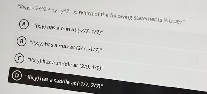 "f(x,y) = 2x^2 + xy - y^2 - x. Which of the following statements is true?"
(A) "f(x,y) has a min at (-2/7, 1/7)"
B "f(x,y) has a max at (2/7, -1/7)"
(C) "f(x,y) has a saddle at (2/9, 1/9)"
D) "f(x,y) has a saddle at (-1/7, 2/7)"