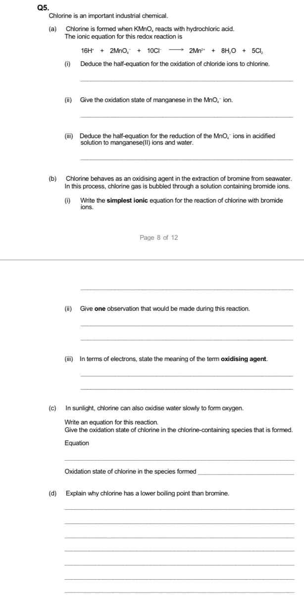 Q5.
Chlorine is an important industrial chemical.
(а)
Chlorine is formed when KMNO, reacts with hydrochloric acid.
The ionic equation for this redox reaction is
16H + 2Mno, + 10CH
→ 2Mn"
+ 8H,0 + 5CI,
(i)
Deduce the half-equation for the oxidation of chloride ions to chlorine.
(i)
Give the oxidation state of manganese in the Mno, ion.
(ii) Deduce the half-equation for the reduction of the MnO, ions in acidified
solution to manganese(lI) ions and water.
(b)
Chlorine behaves as an oxidising agent in the extraction of bromine from seawater.
In this process, chlorine gas is bubbled through a solution containing bromide ions.
(i)
Write the simplest ionic equation for the reaction of chlorine with bromide
ions.
Page 8 of 12
(i)
Give one observation that would be made during this reaction.
(iii) In terms of electrons, state the meaning of the term oxidising agent.
(c)
In sunlight, chlorine can also oxidise water slowly to form oxygen.
Write an equation for this reaction.
Give the oxidation state of chlorine in the chlorine-containing species that is formed.
Equation
Oxidation state of chlorine in the species formed
(d)
Explain why chlorine has a lower boiling point than bromine.
