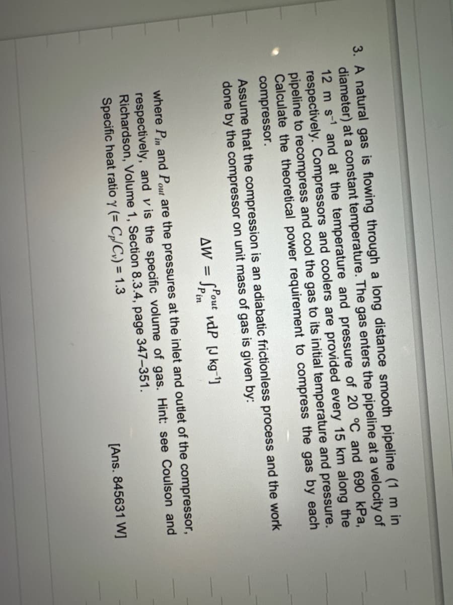 3. A natural gas is flowing through a long distance smooth pipeline (1 m in
diameter) at a constant temperature. The gas enters the pipeline at a velocity of
12 m s-1 and at the temperature and pressure of 20 °C and 690 kPa,
respectively. Compressors and coolers are provided every 15 km along the
pipeline to recompress and cool the gas to its initial temperature and pressure.
Calculate the theoretical power requirement to compress the gas by each
compressor.
Assume that the compression is an adiabatic frictionless process and the work
done by the compressor on unit mass of gas is given by:
AW =
Pout vdP [J kg-¹]
Pin
where Pin and Pout are the pressures at the inlet and outlet of the compressor,
respectively, and vis the specific volume of gas. Hint: see Coulson and
Richardson, Volume 1, Section 8.3.4, page 347-351.
Specific heat ratio y (= C₂/C₂) = 1.3
[Ans. 845631 W]