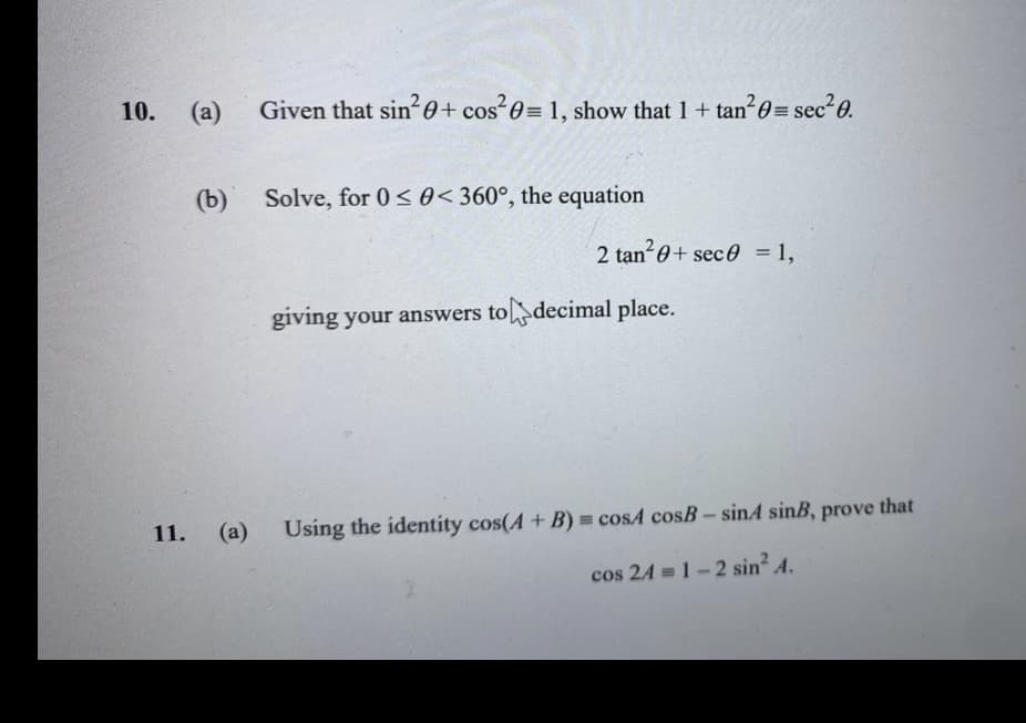 Given that sin²0+ cos²0= 1, show that 1 + tan²0= sec²0.
Solve, for 0≤0< 360°, the equation
2 tan²0 + sec 0 = 1,
giving your answers to decimal place.
11.
(a) Using the identity cos(A + B) = cosA cosB - sinA sinB, prove that
cos 24 = 1-2 sin² A.
10.
(a)
(b)