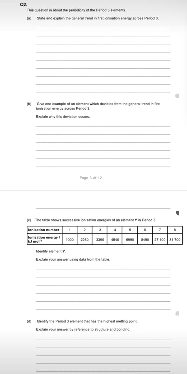 Q2.
This question is about the periodicity of the Period 3 elements.
(a)
State and explain the general trend in first ionisation energy across Period 3.
Give one example of an element which deviates from the general trend in first
(b)
ionisation energy across Period 3.
Explain why this deviation occurs.
Page 3 of 12
(c) The table shows successive ionisation energies of an element Y in Period 3.
lonisation number
1
2
3
4
5
6
7
8
lonisation energy
kJ mol-
1000
2260
3390
4540
6990
8490
27 100 31 700
Identify element Y
Explain your answer using data from the table.
(d)
Identify the Period 3 element that has the highest melting point.
Explain your answer by reference to structure and bonding.
