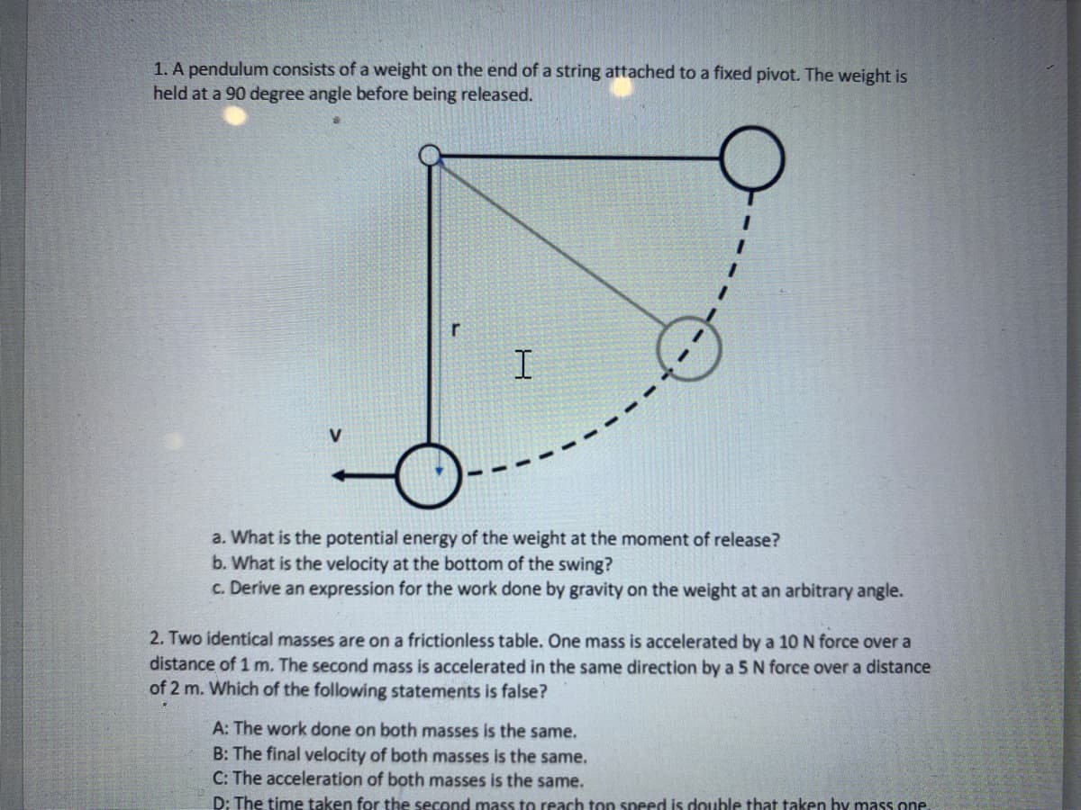 1. A pendulum consists of a weight on the end of a string attached to a fixed pivot. The weight is
held at a 90 degree angle before being released.
V
r
I
a. What is the potential energy of the weight at the moment of release?
b. What is the velocity at the bottom of the swing?
c. Derive an expression for the work done by gravity on the weight at an arbitrary angle.
2. Two identical masses are on a frictionless table. One mass is accelerated by a 10 N force over a
distance of 1 m. The second mass is accelerated in the same direction by a 5 N force over a distance
of 2 m. Which of the following statements is false?
A: The work done on both masses is the same.
B: The final velocity of both masses is the same.
C: The acceleration of both masses is the same.
D: The time taken for the second mass to reach top speed is double that taken by mass one