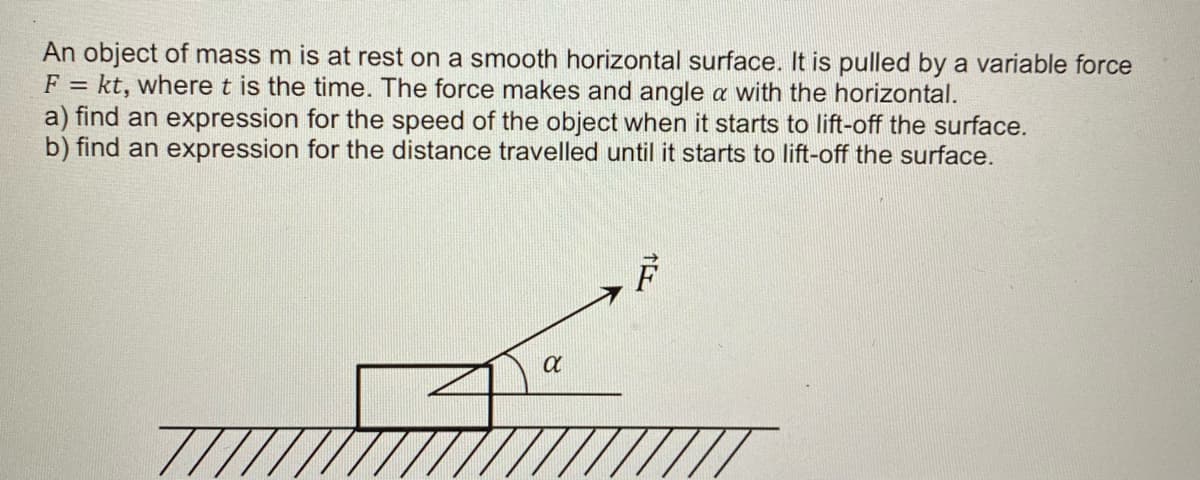 An object of mass m is at rest on a smooth horizontal surface. It is pulled by a variable force
F = kt, where t is the time. The force makes and angle a with the horizontal.
a) find an expression for the speed of the object when it starts to lift-off the surface.
b) find an expression for the distance travelled until it starts to lift-off the surface.
