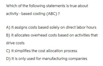 Which of the following statements is true about
activity-based costing (ABC)?
A) It assigns costs based solely on direct labor hours
B) It allocates overhead costs based on activities that
drive costs
C) It simplifies the cost allocation process
D) It is only used for manufacturing companies